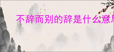 不辞而别的辞是什么意思